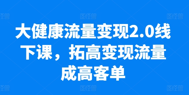 大健康流量变现2.0线下课，​拓高变现流量成高客单，业绩10倍增长，低粉高变现，只讲落地实操_在线视频课程下载-51分享网