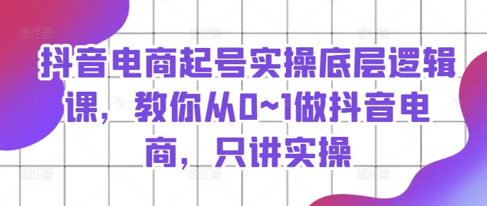 抖音电商起号实操底层逻辑课，教你从0~1做抖音电商，只讲实操_在线视频课程下载-51分享网