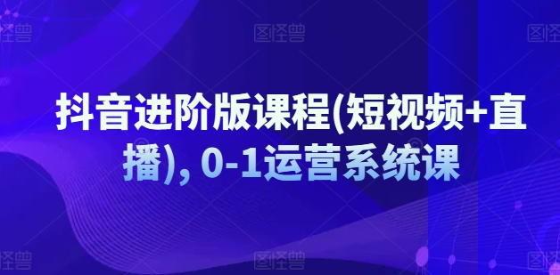 抖音进阶版课程(短视频+直播), 0-1运营系统课_在线视频课程下载-51分享网