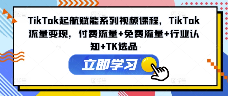 TikTok起航赋能系列视频课程，TikTok流量变现，付费流量+免费流量+行业认知+TK选品_在线视频课程下载-51分享网
