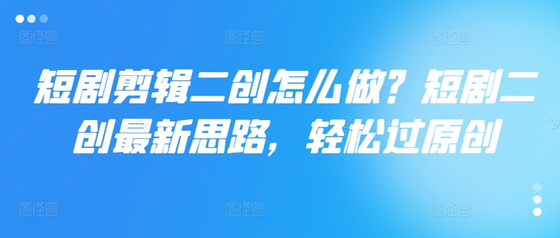 短剧剪辑二创怎么做？短剧二创最新思路，轻松过原创_在线视频课程下载-51分享网