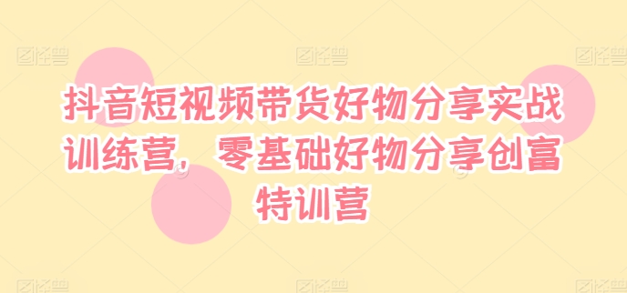 抖音短视频带货好物分享实战训练营，零基础好物分享创富特训营_在线视频课程下载-51分享网