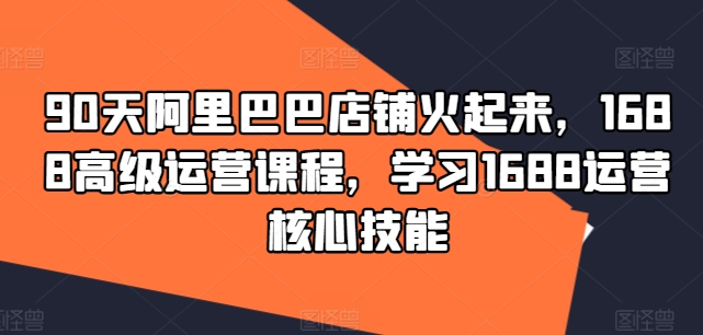 90天阿里巴巴店铺火起来，1688高级运营课程，学习1688运营核心技能_在线视频课程下载-51分享网