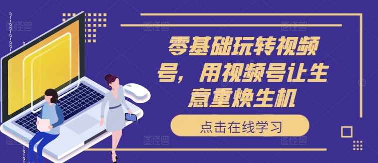 零基础玩转视频号，用视频号让生意重焕生机_在线视频课程下载-51分享网
