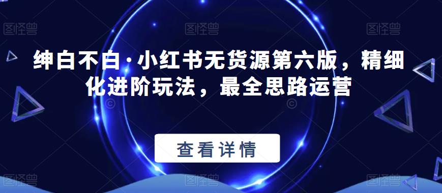 绅白不白·小红书无货源第六版，精细化进阶玩法，最全思路运营_在线视频课程下载-51分享网