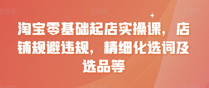 淘宝零基础起店实操课，店铺规避违规，精细化选词及选品等_在线视频课程下载-51分享网