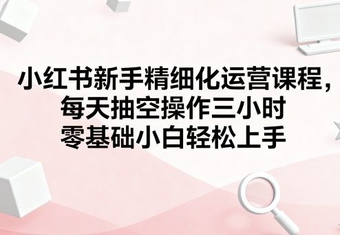 小红书新手精细化运营课程，每天抽空操作三小时，零基础小白轻松上手_在线视频课程下载-51分享网