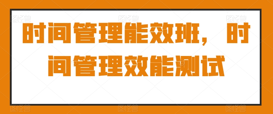 时间管理能效班，时间管理效能测试_在线视频课程下载-51分享网
